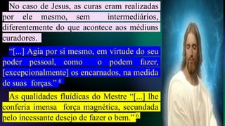 No caso de Jesus, as curas eram realizadas
por ele mesmo, sem intermediários,
diferentemente do que acontece aos médiuns
curadores.
“[...] Agia por si mesmo, em virtude do seu
poder pessoal, como o podem fazer,
[excepcionalmente] os encarnados, na medida
de suas forças.” 6
As qualidades fluídicas do Mestre “[...] lhe
conferia imensa força magnética, secundada
pelo incessante desejo de fazer o bem.” 6
 