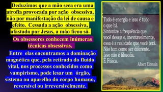 Deduzimos que a mão seca era uma
atrofia provocada por ação obsessiva,
não por manifestação da lei de causa e
efeito. Cessada a ação obsessiva,
afastada por Jesus, a mão ficou sã.
Os obsessores conhecem inúmeras
técnicas obsessivas.
Entre elas encontramos a dominação
magnética que, pela retirada do fluido
vital, nos processos conhecidos como
vampirismo, pode lesar um órgão,
sistema ou aparelho do corpo humano,
reversível ou irreversivelmente.
 