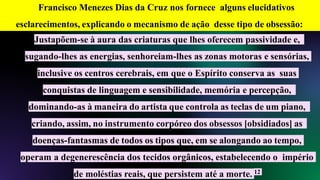 Justapõem-se à aura das criaturas que lhes oferecem passividade e,
sugando-lhes as energias, senhoreiam-lhes as zonas motoras e sensórias,
inclusive os centros cerebrais, em que o Espírito conserva as suas
conquistas de linguagem e sensibilidade, memória e percepção,
dominando-as à maneira do artista que controla as teclas de um piano,
criando, assim, no instrumento corpóreo dos obsessos [obsidiados] as
doenças-fantasmas de todos os tipos que, em se alongando ao tempo,
operam a degenerescência dos tecidos orgânicos, estabelecendo o império
de moléstias reais, que persistem até a morte. 12
Francisco Menezes Dias da Cruz nos fornece alguns elucidativos
esclarecimentos, explicando o mecanismo de ação desse tipo de obsessão:
 