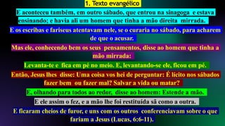 1. Texto evangélico
E aconteceu também, em outro sábado, que entrou na sinagoga e estava
ensinando; e havia ali um homem que tinha a mão direita mirrada.
E os escribas e fariseus atentavam nele, se o curaria no sábado, para acharem
de que o acusar.
Mas ele, conhecendo bem os seus pensamentos, disse ao homem que tinha a
mão mirrada:
Levanta-te e fica em pé no meio. E, levantando-se ele, ficou em pé.
Então, Jesus lhes disse: Uma coisa vos hei de perguntar: É lícito nos sábados
fazer bem ou fazer mal? Salvar a vida ou matar?
E, olhando para todos ao redor, disse ao homem: Estende a mão.
E ele assim o fez, e a mão lhe foi restituída sã como a outra.
E ficaram cheios de furor, e uns com os outros conferenciavam sobre o que
fariam a Jesus (Lucas, 6:6-11).
 