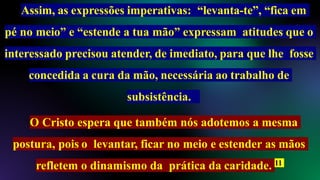 Assim, as expressões imperativas: “levanta-te”, “fica em
pé no meio” e “estende a tua mão” expressam atitudes que o
interessado precisou atender, de imediato, para que lhe fosse
concedida a cura da mão, necessária ao trabalho de
subsistência.
O Cristo espera que também nós adotemos a mesma
postura, pois o levantar, ficar no meio e estender as mãos
refletem o dinamismo da prática da caridade. 11
 