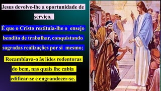 Jesus devolve-lhe a oportunidade de
serviço.
É que o Cristo restituía-lhe o ensejo
bendito de trabalhar, conquistando
sagradas realizações por si mesmo;
Recambiava-o às lides redentoras
do bem, nas quais lhe cabia
edificar-se e engrandecer-se.
 