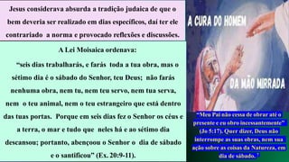 Jesus considerava absurda a tradição judaica de que o
bem deveria ser realizado em dias específicos, daí ter ele
contrariado a norma e provocado reflexões e discussões.
A Lei Moisaica ordenava:
“seis dias trabalharás, e farás toda a tua obra, mas o
sétimo dia é o sábado do Senhor, teu Deus; não farás
nenhuma obra, nem tu, nem teu servo, nem tua serva,
nem o teu animal, nem o teu estrangeiro que está dentro
das tuas portas. Porque em seis dias fez o Senhor os céus e
a terra, o mar e tudo que neles há e ao sétimo dia
descansou; portanto, abençoou o Senhor o dia de sábado
e o santificou” (Ex. 20:9-11).
“Meu Pai não cessa de obrar até o
presente e eu obro incessantemente”
(Jo 5:17). Quer dizer, Deus não
interrompe as suas obras, nem sua
ação sobre as coisas da Natureza, em
dia de sábado. 7
 