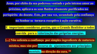 Jesus, por efeito da sua poderosa vontade e pelo intenso amor ao
próximo, aplicava os seus fluidos altamente purificados no
perispírito do doente. Este, por sua vez, secundado pela confiança
no Senhor se tornava receptivo à ação curativa.
É importante considerar, porém, que o Grande Benfeitor a todos
convida para a valorização das próprias energias.
[...] Não salienta a confiança por simples ingrediente de natureza
mística, mas sim por recurso de ajustamento aos princípios
mentais, na direção da cura. 14
 