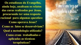 Os estudiosos do Evangelho,
ainda hoje, analisam os relatos
das curas realizadas por Jesus,
procurando ter uma resposta
racional para algumas questões:
Como operava Jesus?
Como os fatos se desenvolviam?
Qual a metodologia utilizada?
Como eram trabalhadas e
aplicadas as técnicas
terapêuticas?
 