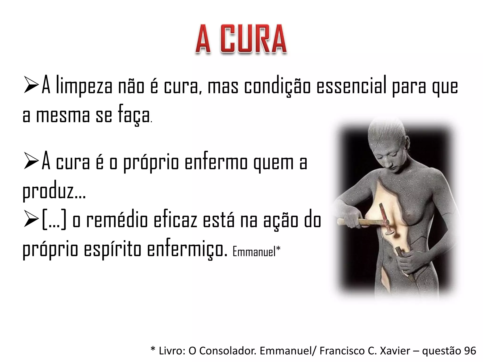 A limpeza não é cura, mas condição essencial para que
a mesma se faça.
A cura é o próprio enfermo quem a
produz...
[...] o remédio eficaz está na ação do
próprio espírito enfermiço. Emmanuel*



                * Livro: O Consolador. Emmanuel/ Francisco C. Xavier – questão 96
 