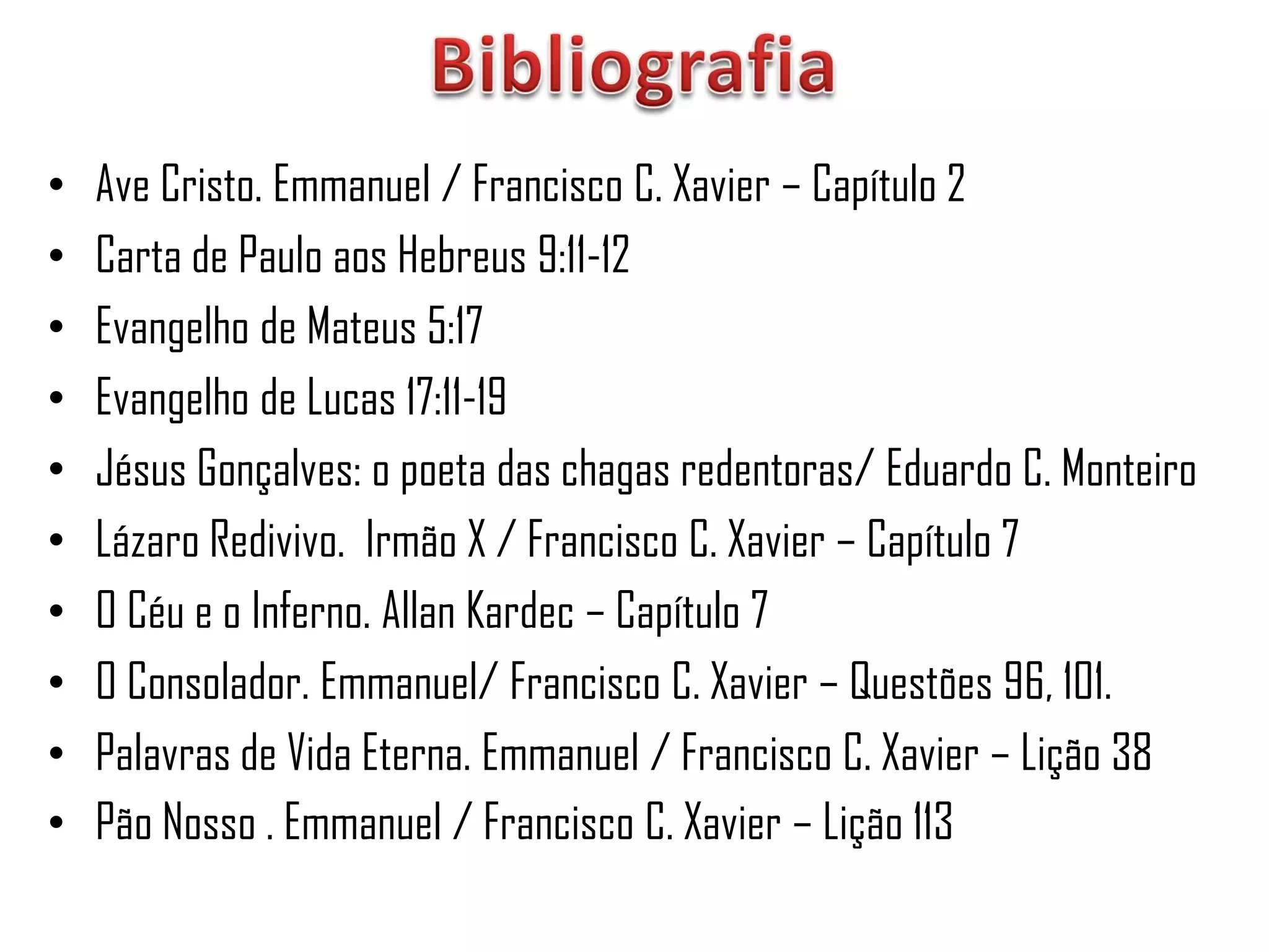 •   Ave Cristo. Emmanuel / Francisco C. Xavier – Capítulo 2
•   Carta de Paulo aos Hebreus 9:11-12
•   Evangelho de Mateus 5:17
•   Evangelho de Lucas 17:11-19
•   Jésus Gonçalves: o poeta das chagas redentoras/ Eduardo C. Monteiro
•   Lázaro Redivivo. Irmão X / Francisco C. Xavier – Capítulo 7
•   O Céu e o Inferno. Allan Kardec – Capítulo 7
•   O Consolador. Emmanuel/ Francisco C. Xavier – Questões 96, 101.
•   Palavras de Vida Eterna. Emmanuel / Francisco C. Xavier – Lição 38
•   Pão Nosso . Emmanuel / Francisco C. Xavier – Lição 113
 