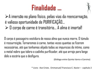 A imersão no plano físico, pelas vias da reencarnação,
é valiosa oportunidade de PURIFICAÇÃO...
 O corpo de carne é transitório... A alma é imortal!

O corpo é passageira vestidura de nossa alma que nunca morre. O túmulo
é ressurreição. Tornaremos à carne, tantas vezes quantas se fizerem
necessárias, até que tenhamos alijado todas as impurezas do íntimo, como
o metal nobre que tolera o cadinho purificador, até que arroje para longe
dele a escória que o desfigura.
                                              (Diálogo entre Quinto Varro e Corvino)


                       * Livro: Ave Cristo . Emmanuel/ Francisco C. Xavier – capítulo 2
 