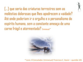 [...] que seria das criaturas terrestres sem as
moléstias dolorosas que lhes apodrecem a vaidade?
Até onde poderiam ir o orgulho e o personalismo do
espírito humano, sem a constante ameaça de uma
carne frágil e atormentada? Emmanuel *




              * Livro: O Consolador. Emmanuel/ Francisco C. Xavier – questão 101
 