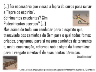 [...] Foi necessário que viesse a lepra do corpo para curar
a “lepra do espírito”.
Sofrimentos cruciantes? Sim
Padecimentos acerbos? [...]
Mas acima de tudo, um reeducar para o espírito que,
transviado dos caminhos do Bem para o qual todos fomos
criados, programou para si mesmo caminhos de tormento
e, nesta encarnação, retornou sob o signo da hanseníase
para o resgate inevitável de suas contas cármicas.
                                                                   Jésus Gonçalves *



         *Livro: Jésus Gonçalves: o poeta das chagas redentoras// Eduardo C. Monteiro
 
