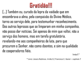 [...] Também eu, curado da lepra da vaidade que em
ensombrava a alma, pela compaixão do Divino Médico,
torno ao serviço dele, para testemunhar reconhecimento.
Dos outros leprosos que se limparam em minha companhia,
não posso dar notícias. Sei apenas de mim que voltei, não a
serviço dos homens, mas em tarefa gratulatória,
revelando-me aos companheiros de luta, para que
procurem o Senhor, não como doentes, e sim na qualidade
de cooperadores fiéis.
                                                                           Irmão X *
                  * Livro: Lázaro Redivivo. Irmão X / Francisco C. Xavier – capítulo 7
 