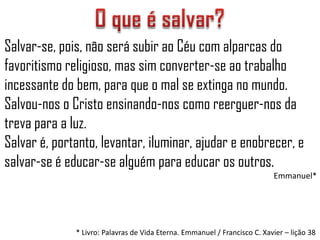 Salvar-se, pois, não será subir ao Céu com alparcas do
favoritismo religioso, mas sim converter-se ao trabalho
incessante do bem, para que o mal se extinga no mundo.
Salvou-nos o Cristo ensinando-nos como reerguer-nos da
treva para a luz.
Salvar é, portanto, levantar, iluminar, ajudar e enobrecer, e
salvar-se é educar-se alguém para educar os outros.
                                                                           Emmanuel*




              * Livro: Palavras de Vida Eterna. Emmanuel / Francisco C. Xavier – lição 38
 