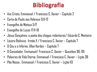 •   Ave Cristo. Emmanuel / Francisco C. Xavier – Capítulo 2
•   Carta de Paulo aos Hebreus 9:11-12
•   Evangelho de Mateus 5:17
•   Evangelho de Lucas 17:11-19
•   Jésus Gonçalves: o poeta das chagas redentoras/ Eduardo C. Monteiro
•   Lázaro Redivivo. Irmão X / Francisco C. Xavier – Capítulo 7
•   O Céu e o Inferno. Allan Kardec – Capítulo 7
•   O Consolador. Emmanuel/ Francisco C. Xavier – Questões 96, 101.
•   Palavras de Vida Eterna. Emmanuel / Francisco C. Xavier – Lição 38
•   Pão Nosso . Emmanuel / Francisco C. Xavier – Lição 113
 