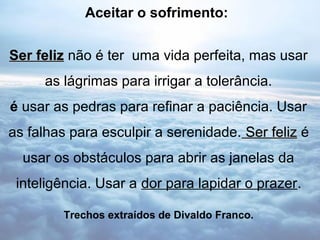 Aceitar o sofrimento:


Ser feliz não é ter uma vida perfeita, mas usar
     as lágrimas para irrigar a tolerância.
é usar as pedras para refinar a paciência. Usar
as falhas para esculpir a serenidade. Ser feliz é
  usar os obstáculos para abrir as janelas da
 inteligência. Usar a dor para lapidar o prazer.

        Trechos extraídos de Divaldo Franco.
 