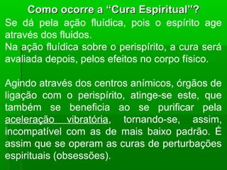 Como ocorre a “Cura Espiritual”?
Se dá pela ação fluídica, pois o espírito age
através dos fluidos.
Na ação fluídica sobre o perispírito, a cura será
avaliada depois, pelos efeitos no corpo físico.

Agindo através dos centros anímicos, órgãos de
ligação com o perispírito, atinge-se este, que
também se beneficia ao se purificar pela
aceleração vibratória, tornando-se, assim,
incompatível com as de mais baixo padrão. É
assim que se operam as curas de perturbações
espirituais (obsessões).
 