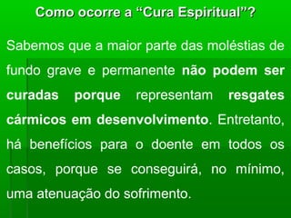 Como ocorre a “Cura Espiritual”?

Sabemos que a maior parte das moléstias de
fundo grave e permanente não podem ser
curadas   porque   representam   resgates
cármicos em desenvolvimento. Entretanto,
há benefícios para o doente em todos os
casos, porque se conseguirá, no mínimo,
uma atenuação do sofrimento.
 