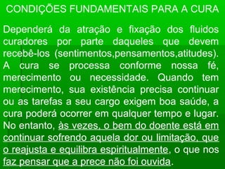 CONDIÇÕES FUNDAMENTAIS PARA A CURA

Dependerá da atração e fixação dos fluidos
curadores por parte daqueles que devem
recebê-los (sentimentos,pensamentos,atitudes).
A cura se processa conforme nossa fé,
merecimento ou necessidade. Quando tem
merecimento, sua existência precisa continuar
ou as tarefas a seu cargo exigem boa saúde, a
cura poderá ocorrer em qualquer tempo e lugar.
No entanto, às vezes, o bem do doente está em
continuar sofrendo aquela dor ou limitação, que
o reajusta e equilibra espiritualmente, o que nos
faz pensar que a prece não foi ouvida.
 