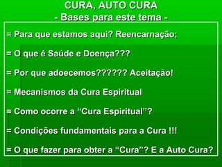 CURA, AUTO CURA
           - Bases para este tema -
= Para que estamos aqui? Reencarnação;

= O que é Saúde e Doença???

= Por que adoecemos?????? Aceitação!

= Mecanismos da Cura Espiritual

= Como ocorre a “Cura Espiritual”?

= Condições fundamentais para a Cura !!!

= O que fazer para obter a “Cura”? E a Auto Cura?
 