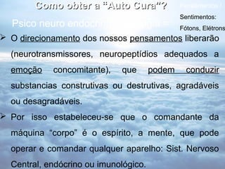 Como obter a “Auto Cura”?              Pensamentos /
                                               Sentimentos:
  Psico neuro endocrinoimunologia =            Fótons, Elétrons
 O direcionamento dos nossos pensamentos liberarão
  (neurotransmissores, neuropeptídios adequados a
  emoção    concomitante),   que       podem     conduzir
  substancias construtivas ou destrutivas, agradáveis
  ou desagradáveis.
 Por isso estabeleceu-se que o comandante da
  máquina “corpo” é o espírito, a mente, que pode
  operar e comandar qualquer aparelho: Sist. Nervoso
  Central, endócrino ou imunológico.
 