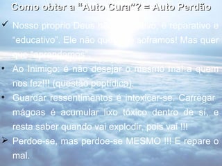 Como obter a “Auto Cura”? = Auto Perdão
 Nosso proprio Deus não é punitivo, é reparativo e
  “educativo”. Ele não quer que soframos! Mas quer
  que “aprendamos”.
• Ao Inimigo: é não desejar o mesmo mal a quem
  nos fez!!! (questão peptídica).
• Guardar ressentimentos é intoxicar-se. Carregar
  mágoas é acumular lixo tóxico dentro de sí, e
  resta saber quando vai explodir, pois vai !!!
 Perdoe-se, mas perdoe-se MESMO !!! E repare o
  mal.
 