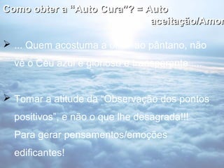 Como obter a “Auto Cura”? = Auto
                             aceitação/Amor

 ... Quem acostuma a olhar ao pântano, não
  vê o Céu azul e glorioso e transparente ....


 Tomar a atitude da “Observação dos pontos
  positivos”, e não o que lhe desagrada!!!
  Para gerar pensamentos/emoções
  edificantes!
 