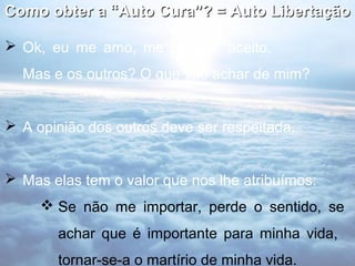 Como obter a “Auto Cura”? = Auto Libertação

 Ok, eu me amo, me perdoo, aceito.
  Mas e os outros? O que vão achar de mim?


 A opinião dos outros deve ser respeitada.


 Mas elas tem o valor que nos lhe atribuímos:
      Se não me importar, perde o sentido, se
       achar que é importante para minha vida,
       tornar-se-a o martírio de minha vida.
 