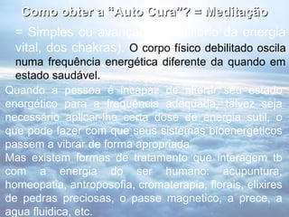 Como obter a “Auto Cura”? = Meditação
  = Simples ou avançada: (equilíbrio da energia
  vital, dos chakras). O corpo físico debilitado oscila
  numa frequência energética diferente da quando em
  estado saudável.
Quando a pessoa é incapaz de alterar seu estado
energético para a frequência adequada, talvez seja
necessário aplicar-lhe certa dose de energia sutil, o
que pode fazer com que seus sistemas bioenergéticos
passem a vibrar de forma apropriada.
Mas existem formas de tratamento que interagem tb
com a energia do ser humano: acupuntura,
homeopatia, antroposofia, cromaterapia, florais, elixires
de pedras preciosas, o passe magnetico, a prece, a
agua fluidica, etc.
 