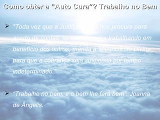 Como obter a “Auto Cura”? Trabalho no Bem

 "Toda vez que a Justiça Divina nos procura para
  acerto de contas, se nos encontra trabalhando em
  benefício dos outros, manda a Misericórdia Divina
  para que a cobrança seja suspensa por tempo
  indeterminado.“


 “Trabalhe no bem, e o bem lhe fará bem”. Joanna
  de Ângelis.
 