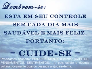 Lembrem-se:
  Está em seu controle
       ser cada dia mais
 saudável e mais feliz,
               portanto:

      = CUIDE-SE =
Precisamos consertar PRINCIPALMENTE o interior (HABITOS,
PENSAMENTOS, SENTIMENTOS, ...), pois senão a doença
voltará novamente quando cessada a ajuda externa.
 