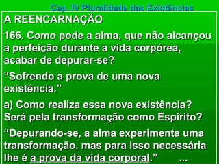Cap. IV Pluralidade das Existências
A REENCARNAÇÃO
166. Como pode a alma, que não alcançou
a perfeição durante a vida corpórea,
acabar de depurar-se?
“Sofrendo a prova de uma nova
existência.”
a) Como realiza essa nova existência?
Será pela transformação como Espírito?
“Depurando-se, a alma experimenta uma
transformação, mas para isso necessária
lhe é a prova da vida corporal.” ...
 