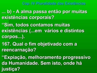 Cap. IV Pluralidade das Existências

... b) - A alma passa então por muitas
existências corporais?
“Sim, todos contamos muitas
existências (...em vários e distintos
corpos...).
167. Qual o fim objetivado com a
reencarnação?
“Expiação, melhoramento progressivo
da Humanidade. Sem isto, onde há
justiça?
 