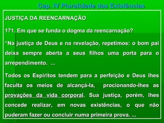 Cap. IV Pluralidade das Existências
JUSTIÇA DA REENCARNAÇÃO

171. Em que se funda o dogma da reencarnação?

“Na justiça de Deus e na revelação, repetimos: o bom pai
deixa sempre aberta a seus filhos uma porta para o
arrependimento. ...

Todos os Espíritos tendem para a perfeição e Deus lhes
faculta os meios de alcançá-la,      procionando-lhes as
provações da vida corporal. Sua justiça, porém, lhes
concede realizar, em novas existências, o que não
puderam fazer ou concluir numa primeira prova. ...
 