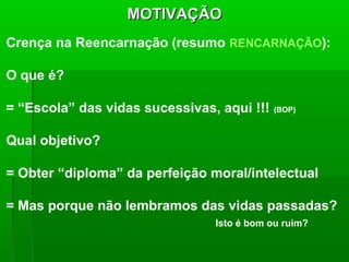 MOTIVAÇÃO
Crença na Reencarnação (resumo RENCARNAÇÃO):

O que é?

= “Escola” das vidas sucessivas, aqui !!!   (BOP)



Qual objetivo?

= Obter “diploma” da perfeição moral/intelectual

= Mas porque não lembramos das vidas passadas?
                                Isto é bom ou ruim?
 