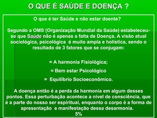 O QUE É SAÚDE E DOENÇA ?
            O que é ter Saúde e não estar doente?

Segundo a OMS (Organização Mundial da Saúde) estabeleceu-
 se que Saúde não é apenas a falta de Doença. A visão atual
 sociológica, psicológica é muito ampla e holística, sendo o
          resultado de 3 fatores que se conjugam:

                   = A harmonia Fisiológica;
                   = Bem estar Psicológico
                 = Equilíbrio Socioeconômico.

    A doença então é a perda da harmonia em algum desses
pontos. Essa perturbação acontece a nível de consciência, que
é a parte do nosso ser espiritual, enquanto o corpo é a forma de
       apresentação e manifestação dessa desarmonia.
                               5%
 