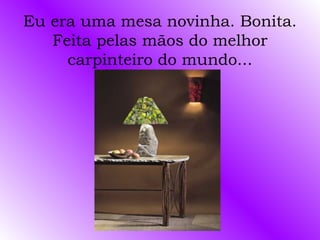 Eu era uma mesa novinha. Bonita.
   Feita pelas mãos do melhor
     carpinteiro do mundo...
 