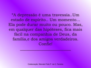 “A depressão é uma travessia..Um
 estado de espírito.. Um momento...
Ela pode durar muito ou pouco. Mas,
em qualquer das hipóteses, fica mais
   fácil na companhia de Deus, da
  família,e dos amigos verdadeiros.
                Confie!
      _________________________


         Colaboração: Marcelo Fiolo P. de C. Ferreira
 