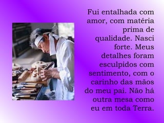 Fui entalhada com
amor, com matéria
           prima de
   qualidade. Nasci
        forte. Meus
     detalhes foram
    esculpidos com
 sentimento, com o
  carinho das mãos
do meu pai. Não há
  outra mesa como
  eu em toda Terra.
 