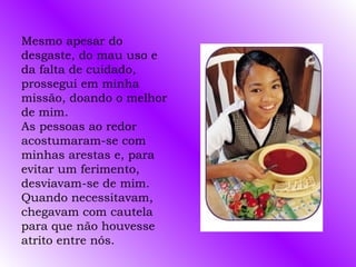 Mesmo apesar do
desgaste, do mau uso e
da falta de cuidado,
prossegui em minha
missão, doando o melhor
de mim.
As pessoas ao redor
acostumaram-se com
minhas arestas e, para
evitar um ferimento,
desviavam-se de mim.
Quando necessitavam,
chegavam com cautela
para que não houvesse
atrito entre nós.
 