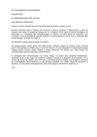 OS TRATAMENTOS INJUSTAMENTE
ESQUECIDOS
AS SANGUESSUGAS VÃO VOLTAR
AOS NOSSOS HOSPITAIS?
Existem muitos estudos que permanecem desconhecidos, apesar do seu
grande interesse para a história da medicina e para a terapia. É infelizmente o caso da
maioria das teses. O excelente estudo da Sr.’ Elisabeth Kind sobre A Escola Fisiológica de
Broussais e a Utilização das Sanguessugas no Século xix está entre os trabalhos que
mereciam uma publicação de grande tiragem. A autora descreve neste livro a utilização das
sanguessugas ao longo da história.
O tratamento pelas sanguessugas na história
As sanguessugas fazem parte dos tratamentos médicos desde os tempos mais remotos
(vêm mencionados na Bíblia sob o nome de “aluca”). A sua utilização foi redescoberta pelos
Gregos, pelos Hindus, pelos Árabes e pelos Chineses. No século xvi, este animal foi
estudado pelo grande naturista Conrad Gesner.
A utilização das sanguessugas era muito vulgar na época das sangrias terapêuticas.
Voltaram a ter o seu lugar na medicina graças à escola e à doutrina de Broussais. Foi a
vitória da teoria de Pasteur que diminuiu a presença deste anelídeo nos hospitais. Contudo
as investigações demonstraram a sua grande utilidade. Em 1884, Haycraft descobriu a
hirudina e o seu poder anticoagulante. Sete anos depois, Heidenhain observou a
155
 