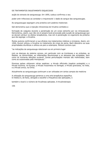 OS TRATAMENTOS INJUSTAMENTE ESQUECIDOS
acção do extracto de sanguessuga. Em 1895, Ledoux confirmou o seu
poder anti~infeccioso ao constatar a imputrescibi 1 idade do sangue das sanguessugas.
As sanguessugas segregam uma proteína com poderes medicinais
Sali demonstrou que a injecção intravenosa de hirudina combatia a
formação de coágulos durante a penetração de um corpo estranho por via intravascular.
Demonstrou, assim, que não era à sangria local provocada pela sucção da sanguessuga que
se deviam atribuir os efeitos terapêuticos, mas sim à penetração no organismo da proteína
que ela segrega: a hirudina.
Muitos autores confirmaram a sua eficácia nos tratamentos médicos e cirúrgicos. Assini, em
1946, Durant utilizou a hirudina no tratamento de crises de asma. Bach descobriu as suas
propriedades diuréticas e utilizou-as para a eclampsia. Mohard concluiu que:
“as indicações da sanguessuga relacionam-se em primeiro lugar
com as doenças do sistema venoso, em particular com as tromboses e as embolias, as
flebites, as hemorróidas, as inflamações fleumonosas e os abcessos das amígdalas, bem
como as inúmeras afecções oculares. Certas perturbações mentais são melhoradas, bem
como as ocasionadas pela menopausa.”
Diversos países utilizaram várias espécies: a Hirudo officinalis (espécie protegida) e a
Hírudo trochina, na Europa; a Hírudo mysomelus no Senegal; a Hirudo granulosa, na índia,
e a Hírudo sinica, na China.
Actualmente as sanguessugas continuam a ser utilizadas em certos campos da medicina
A utilização da sanguessuga pertence a uma arte terapêutica específica.
O médico é, de facto, obrigado a escolher a frequência das aplicações, e
também o local e o número de hirudíneas aplicadas. A hirudinoterapia
156
 
