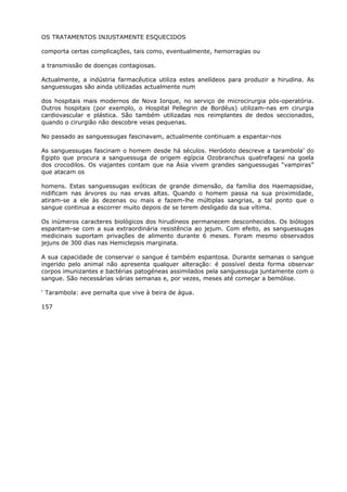 OS TRATAMENTOS INJUSTAMENTE ESQUECIDOS
comporta certas complicações, tais como, eventualmente, hemorragias ou
a transmissão de doenças contagiosas.
Actualmente, a indústria farmacêutica utiliza estes anelídeos para produzir a hirudina. As
sanguessugas são ainda utilizadas actualmente num
dos hospitais mais modernos de Nova Iorque, no serviço de microcirurgia pós-operatória.
Outros hospitais (por exemplo, o Hospital Pellegrin de Bordéus) utilizam-nas em cirurgia
cardiovascular e plástica. São também utilizadas nos reimplantes de dedos seccionados,
quando o cirurgião não descobre veias pequenas.
No passado as sanguessugas fascinavam, actualmente continuam a espantar-nos
As sanguessugas fascinam o homem desde há séculos. Heródoto descreve a tarambola’ do
Egipto que procura a sanguessuga de origem egípcia Ozobranchus quatrefagesi na goela
dos crocodilos. Os viajantes contam que na Ásia vivem grandes sanguessugas “vampiras”
que atacam os
homens. Estas sanguessugas exóticas de grande dimensão, da família dos Haemapsidae,
nidificam nas árvores ou nas ervas altas. Quando o homem passa na sua proximidade,
atiram-se a ele às dezenas ou mais e fazem-lhe múltiplas sangrias, a tal ponto que o
sangue continua a escorrer muito depois de se terem desligado da sua vítima.
Os inúmeros caracteres biológicos dos hirudíneos permanecem desconhecidos. Os biólogos
espantam-se com a sua extraordinária resistência ao jejum. Com efeito, as sanguessugas
medicinais suportam privações de alimento durante 6 meses. Foram mesmo observados
jejuns de 300 dias nas Hemiclepsis marginata.
A sua capacidade de conservar o sangue é também espantosa. Durante semanas o sangue
ingerido pelo animal não apresenta qualquer alteração: é possível desta forma observar
corpos imunizantes e bactérias patogéneas assimilados pela sanguessuga juntamente com o
sangue. São necessárias várias semanas e, por vezes, meses até começar a bemólise.
‘ Tarambola: ave pernalta que vive à beira de água.
157
 