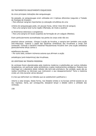 OS TRATAMENTOS INJUSTAMENTE ESQUECIDOS
As cinco principais indicações das sanguessugas
No passado, as sanguessugas eram utilizadas em 3 ópticas diferentes (segundo o Tratado
de Zoologia de Grasset):
- Para efectuar sangrias importantes (a colocação simultânea de uma
vintena de sanguessugas pode, em poucas horas, retirar meio litro de sangue).
- Para uma sangria local numa região inflamada, de modo a acalmar
os fenómenos dolorosos e congestivos.
- Para uma sangria em locais suspeitos da formação de um coágulo (flebites).
Eram particularmente aconselhadas nas partes do corpo onde não era
possível colocar ventosas. -Graças à acção da hirudina, a sangria tem também uma acção
anti-infecciosa. Todavia o papel das bactérias simbióticas dos hirudíneos é ainda mal
conhecido. Contudo a bactéria intestinal Pseudomonas hirudinis tem uma acção antibiótica
particularmente eficaz contra o
estafilococo dourado.
- Por outro lado, existem inúmeros autores que afirmam a acção
antialérgica (anti-histamínica) das hirudíneas.
AS VENTOSAS NA TERAPIA MODERNA
As ventosas foram abandonadas pela medicina moderna e substituídas por outros métodos
terapêuticos, em particular pelos antibióticos e pelos medicamentos antálgicos. Podemo-nos
interrogar se o abandono deste método não terá sido prematuro. Na verdade, quais são as
razões (científicas ou técnicas) que motivaram o seu desaparecimento? Teria a medicina
vivido um mito durante vários séculos?
A crise que defrontam os métodos que as substituíram justificaria o
retorno a esta terapia. Desta forma, nos Estados Unidos e na Europa central assiste-se ao
seu regresso. Seria, por conseguinte, desejável lançar o debate sobre a utilidade das
ventosas.
158
 