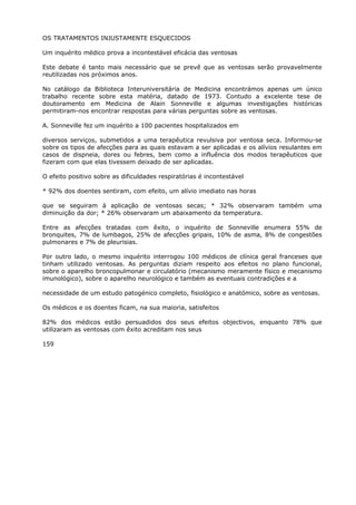 OS TRATAMENTOS INJUSTAMENTE ESQUECIDOS
Um inquérito médico prova a incontestável eficácia das ventosas
Este debate é tanto mais necessário que se prevê que as ventosas serão provavelmente
reutilizadas nos próximos anos.
No catálogo da Biblioteca Interuniversitária de Medicina encontrámos apenas um único
trabalho recente sobre esta matéria, datado de 1973. Contudo a excelente tese de
doutoramento em Medicina de Alain Sonneville e algumas investigações históricas
permitiram-nos encontrar respostas para várias perguntas sobre as ventosas.
A. Sonneville fez um inquérito a 100 pacientes hospitalizados em
diversos serviços, submetidos a uma terapêutica revulsiva por ventosa seca. Informou-se
sobre os tipos de afecções para as quais estavam a ser aplicadas e os alívios resulantes em
casos de dispneia, dores ou febres, bem como a influência dos modos terapêuticos que
fizeram com que elas tivessem deixado de ser aplicadas.
O efeito positivo sobre as dificuldades respiratórias é incontestável
* 92% dos doentes sentiram, com efeito, um alívio imediato nas horas
que se seguiram à aplicação de ventosas secas; * 32% observaram também uma
diminuição da dor; * 26% observaram um abaixamento da temperatura.
Entre as afecções tratadas com êxito, o inquérito de Sonneville enumera 55% de
bronquites, 7% de lumbagos, 25% de afecções gripais, 10% de asma, 8% de congestões
pulmonares e 7% de pleurisias.
Por outro lado, o mesmo inquérito interrogou 100 médicos de clínica geral franceses que
tinham utilizado ventosas. As perguntas diziam respeito aos efeitos no plano funcional,
sobre o aparelho broncopulmonar e circulatório (mecanismo meramente físico e mecanismo
imunológico), sobre o aparelho neurológico e também as eventuais contradições e a
necessidade de um estudo patogénico completo, fisiológico e anatómico, sobre as ventosas.
Os médicos e os doentes ficam, na sua maioria, satisfeitos
82% dos médicos estão persuadidos dos seus efeitos objectivos, enquanto 78% que
utilizaram as ventosas com êxito acreditam nos seus
159
 