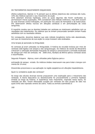 OS TRATAMENTOS INJUSTAMENTE ESQUECIDOS
efeitos subjectivos. Apenas 11 % pensam que os efeitos objectivos das ventosas são nulos.
14% dos médicos ignoram o seu mecanismo de acção ‘
63% adiantam diversas hipóteses, entre as quais algumas não foram verificadas ou
permanecem meras suposições. 70% consideram este método inofensivo, mas 26% evocam
as suas diversas contra-indicações, em particular nos casos de hemoptise e de tuberculose.
6% observaram efeitos nocivos em afecções cardíacas e em perturbações da crase
sanguínea.
O inquérito revelou que os doentes tratados por ventosas se mostravam satisfeitos com os
resultados dos tratamentos. Os médicos que as tinham preconizado também tinham ficado
satisfeitos com os resultados obtidos.
Por conseguinte, devemos deplorar que este método terapêutico tenha sido abandonado,
sem que os mecanismos da sua acção no corpo tivessem sido analisados.
Uma terapia já apreciada na Antiguidade
As ventosas já eram utilizadas na Antiguidade. A história da revulsão torácica por meio de
ventosas está ligada à da sangria e das sanguessugas. Os médicos da escola de Alexandria
criticavam a utilização demasiado frequente da sangria e preconizavam a emissão localizada
de sangue por meio de ventosas. Há 2000 anos, Asclépio da Bitínia aplicou ventosas secas
e escarificadas.
Segundo Próspero Alpinus, eram utilizadas pelos Egípcios para a
extirpação de sangue viciado. Os médicos árabes reservavam-nas para tratar crianças com
menos de 14 anos.
Dioscórides preconizava a sua aplicação na região epigástrica em afecções hepatobiliares.
Qual é a verdadeira acção das ventosas?
Ao longo dos séculos diversas teorias propuseram uma explicação para o mecanismo das
ventosas. A teoria depurativa ou desintoxicante foi provavelmente a primeira hipótese
emitida ao longo da história. A experiência mais importante, inspirada nessa teoria, foi
realizada por Bier. Foram efectuadas sucções por ventosas em dois grupos de cães nos
quais tinha sido injectado veneno de cobra. Todos os animais submetidos à
160
 