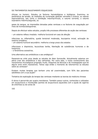 OS TRATAMENTOS INJUSTAMENTE ESQUECIDOS
clínicas no homem. Estudou os factores hematológicos e biológicos. Examinou os
parâmetros de tensão, as medições da numeração globular vermelha e branca, os valores
espirométricos, tais como a ventilação máxima/minuto, o volume corrente, o volume
expiratório máximo/segundo, os
gases do sangue, as impressões deixadas pelas ventosas e os factores de coagulação por
meio de trombociastogramas.
Depois de efectuar estes estudos, propôs três processos diferentes de acção das ventosas:
- um sistema reflexo imediato: melhoria funcional em caso de afecção
infecciosa ou inflamatória, queda tensional moderada, leucopenia inicial, activação do
sistema simpático;
- um sistema humoral secundário: melhoria a longo prazo dos estados
infecciosos e dispneicos, leucocitose tardia, libertação de substâncias humorais e de
histamina;
- e fenómenos acessórios.
Uma alternativa aos antibióticos e aos antálgicos?
Passaram-se vinte anos desde os estudos de Alain Sonneville. Actualmente estamos em
plena crise dos antibióticos e dos calmantes. Por outro lado, o nosso conhecimento dos
mecanismos imunológicos progrediu muito. Dispomos de técnicas e de investigações que há
alguns anos eram inacessíveis. Talvez seja então o momento de retomarmos os estudos
sobre as ventosas?
Existem muitas terapias que tenham uma tal unanimidade, com 92% dos pacientes
satisfeitos com a sua acção?
Tentativa de explicação da terapia das ventosas mediante as teorias da medicina chinesa
O dorso é percorrido por quatro meridianos. Também possui outros, conhecidos e utilizados
em acupunctura e moxibustão (pontos de acupunctura aquecidos com a ajuda de cigarros
de artemísia ou de cones de
162
 