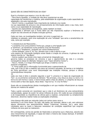 QUAIS SÃO AS CARACTERÍSTICAS DA VIDA?
Qual é a fronteira que separa o vivo do não vivo?
- Para Henry Quastler, a unidade da vida deve caracterizar-se pela
capacidade de transformar a matéria, pela estabilidade de organização e pela capacidade de
adaptação e de auto-reprodução.
- Para H. Kuhne, a qualidade mais importante da molécula viva reside
na sua capacidade de procura e de armazenamento de informação sobre o seu meio, bem
como a sua capacidade de reprodução.
- Quanto aos especialistas da biogénese, estes rejeitam as teses
reducionistas e afirmam que é muito difícil (se não impossível) explicar o fenómeno da
origem da vida através da simples evolução química.
Cada vez mais, as investigações tendem, tal como o sugeriram os
vitalistas no passado, para uma explicação de uma “entidade” que seria a característica da
vida, como por exemplo:
* a bioestrutura de Macovschie; ,
* a proteína viva (uma proteína morta que, graças a uma ligação com
a “porfirina”, se transforma numa proteína viva) de Florowska;
* ou ainda o “bioplasma”, proposto por certos bioelectrónicos.
- Certos biólogos, como S. W. Fox, pensam que a vida é eterna e que
uma espécie de informação biológica existe desde a criação do universo. A génese da vida
estaria inscrita no “ Big Bang”.
- Outros supõem que existe uma regra universal de integração que
governa todos os processos do universo e que o aparecimento da vida é a simples
consequência dessa lei (Bahadur designa-a por “regra ekhalma-manav”).
- Para C. Porteli, é a mega informação que dirige a matéria e torna
possível a biogénese.
- P. Fong supõe que a informação é primordial para o aparecimento da
vida, que é ela (e não a matéria) que deve ser primeiro estudada. As teorias e os trabalhos
de Fong permitiram uma nova interpretação das tradições místicas, porque a ciência
contemporânea interpreta
35
cada vez mais à letra o preceito segundo o qual “o universo é a regra da organização do
Tao”, ou os primeiros versículos do Génesis: “No princípio, criou Deus os céus e a terra. E a
terra era sem forma e vazia; e havia trevas sobre a face do abismo; e o Espírito de Deus se
movia sobre a face das águas. Deus disse: Taça-se luz.’ E a luz foi feita.”
Quais são as consequências destas investigações e em que medida influenciaram as nossas
teorias em matéria de saúde?
Toda a gente concorda em reconhecer que a vida é um fenómeno de uma extraordinária
complexidade, apesar de existir há vários milhares de anos. Em razão da sua complexidade
e da incapacidade ou impotência da ciência para o explicar, compreender ou simplesmente
descrever, devemos rejeitar todas as explicações simplistas.
Uma doença não pode ser reduzida (salvo em certos casos raros e
extremos) a um único factor. Ou seja, não basta, por exemplo, alterar o pH, nem adicionar
alguns elementos que aparentemente faltam (vitaminas, minerais, etc.), para obter
resultados para os quais a Natureza necessitou de condições específicas que exigiram
milhares de anos para se realizarem.
Em contrapartida, somos da opinião de Hipócrates e pensamos que a Natureza, através dos
seus mecanismos de regulação, é capaz de tratar a maioria das nossas doenças. É também
importante realçar que se os
 