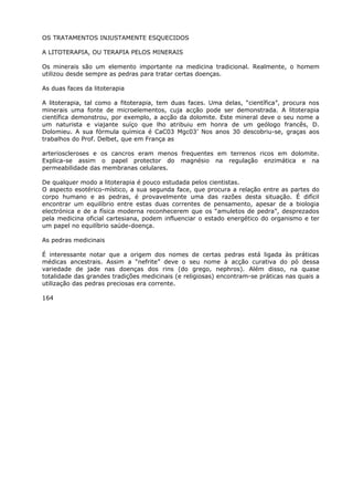 OS TRATAMENTOS INJUSTAMENTE ESQUECIDOS
A LITOTERAPIA, OU TERAPIA PELOS MINERAIS
Os minerais são um elemento importante na medicina tradicional. Realmente, o homem
utilizou desde sempre as pedras para tratar certas doenças.
As duas faces da litoterapia
A litoterapia, tal como a fitoterapia, tem duas faces. Uma delas, “científica”, procura nos
minerais uma fonte de microelementos, cuja acção pode ser demonstrada. A litoterapia
científica demonstrou, por exemplo, a acção da dolomite. Este mineral deve o seu nome a
um naturista e viajante suíço que lho atribuiu em honra de um geólogo francês, D.
Dolomieu. A sua fórmula química é CaC03 Mgc03’ Nos anos 30 descobriu-se, graças aos
trabalhos do Prof. Delbet, que em França as
arterioscleroses e os cancros eram menos frequentes em terrenos ricos em dolomite.
Explica-se assim o papel protector do magnésio na regulação enzimática e na
permeabilidade das membranas celulares.
De qualquer modo a litoterapia é pouco estudada pelos cientistas.
O aspecto esotérico-místico, a sua segunda face, que procura a relação entre as partes do
corpo humano e as pedras, é provavelmente uma das razões desta situação. É difícil
encontrar um equilíbrio entre estas duas correntes de pensamento, apesar de a biologia
electrónica e de a física moderna reconhecerem que os “amuletos de pedra”, desprezados
pela medicina oficial cartesiana, podem influenciar o estado energético do organismo e ter
um papel no equilíbrio saúde-doença.
As pedras medicinais
É interessante notar que a origem dos nomes de certas pedras está ligada às práticas
médicas ancestrais. Assim a “nefrite” deve o seu nome à acção curativa do pó dessa
variedade de jade nas doenças dos rins (do grego, nephros). Além disso, na quase
totalidade das grandes tradições medicinais (e religiosas) encontram-se práticas nas quais a
utilização das pedras preciosas era corrente.
164
 