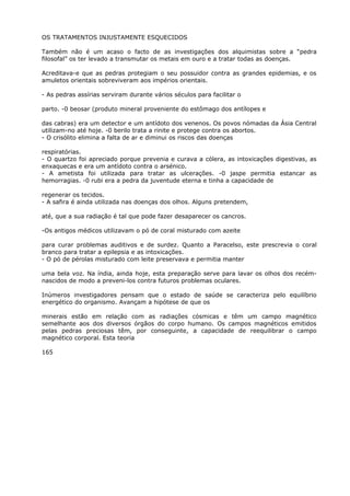 OS TRATAMENTOS INJUSTAMENTE ESQUECIDOS
Também não é um acaso o facto de as investigações dos alquimistas sobre a “pedra
filosofal” os ter levado a transmutar os metais em ouro e a tratar todas as doenças.
Acreditava-e que as pedras protegiam o seu possuidor contra as grandes epidemias, e os
amuletos orientais sobreviveram aos impérios orientais.
- As pedras assírias serviram durante vários séculos para facilitar o
parto. -0 beosar (produto mineral proveniente do estômago dos antílopes e
das cabras) era um detector e um antídoto dos venenos. Os povos nómadas da Ásia Central
utilizam-no até hoje. -0 berilo trata a rinite e protege contra os abortos.
- O crisólito elimina a falta de ar e diminui os riscos das doenças
respiratórias.
- O quartzo foi apreciado porque prevenia e curava a cólera, as intoxicações digestivas, as
enxaquecas e era um antídoto contra o arsénico.
- A ametista foi utilizada para tratar as ulcerações. -0 jaspe permitia estancar as
hemorragias. -0 rubi era a pedra da juventude eterna e tinha a capacidade de
regenerar os tecidos.
- A safira é ainda utilizada nas doenças dos olhos. Alguns pretendem,
até, que a sua radiação é tal que pode fazer desaparecer os cancros.
-Os antigos médicos utilizavam o pó de coral misturado com azeite
para curar problemas auditivos e de surdez. Quanto a Paracelso, este prescrevia o coral
branco para tratar a epilepsia e as intoxicações.
- O pó de pérolas misturado com leite preservava e permitia manter
uma bela voz. Na índia, ainda hoje, esta preparação serve para lavar os olhos dos recém-
nascidos de modo a preveni-los contra futuros problemas oculares.
Inúmeros investigadores pensam que o estado de saúde se caracteriza pelo equilíbrio
energético do organismo. Avançam a hipótese de que os
minerais estão em relação com as radiações cósmicas e têm um campo magnético
semelhante aos dos diversos órgãos do corpo humano. Os campos magnéticos emitidos
pelas pedras preciosas têm, por conseguinte, a capacidade de reequilibrar o campo
magnético corporal. Esta teoria
165
 