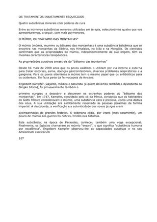 OS TRATAMENTOS INJUSTAMENTE ESQUECIDOS
Quatro substâncias minerais com poderes de cura
Entre as inúmeras substâncias minerais utilizadas em terapia, seleccionámos quatro que vos
apresentaremos, a seguir, com mais pormenores.
O MÚMIO, OU “BÁLSAMO DAS MONTANHAS”
O múmio (múmia, mummy ou bálsamo das montanhas) é uma substância balsâmica que se
encontra nas montanhas da Sibéria, nos Himalaias, no Irão e na Mongólia. Os cientistas
confirmam que as propriedades do múmio, independentemente da sua origem, têm as
mesmas características terapêuticas.
As propriedades curativas ancestrais do “bálsamo das montanhas”
Desde há mais de 2000 anos que os povos asiáticos o utilizam por via interna e externa
para tratar entorses, asma, doenças gastrointestinais, diversos problemas respiratórios e a
gangrena. Para os povos siberianos o múmio tem o mesmo papel que os antibióticos para
os ocidentais. Ele fazia parte da farmacopeia de Avicena.
Engelbert Kampfer, viajante, médico e naturista (a quem devemos também a descoberta do
Gingko biloba), foi provavelmente também o
primeiro europeu a descobrir e descrever os estranhos poderes do “bálsamo das
montanhas”. Em 1717, Kampfer, convidado pelo xá da Pérsia, constatou que os habitantes
do Golfo Pérsico consideravam o múmio, uma substância cara e preciosa, como uma dádiva
dos céus. A sua utilização era estritamente reservada às pessoas próximas da família
imperial. A descoberta, a verificação e a autenticidade dos novos jazigos eram
acompanhadas de grandes festejos. O soberano cedia, por vezes (mas raramente), um
pouco de múmio aos guerreiros nobres, feridos nas batalhas.
Esta substância, na época de Paracelso, conheceu também uma voga excepcional.
Finalmente, os Egípcios chamavam ao múmio “ensani”, o que significa “substância humana
por excelência”. Engelbert Kampfer observou-lhe as capacidades curativas e no seu
Ameonitum exoticarum
167
 