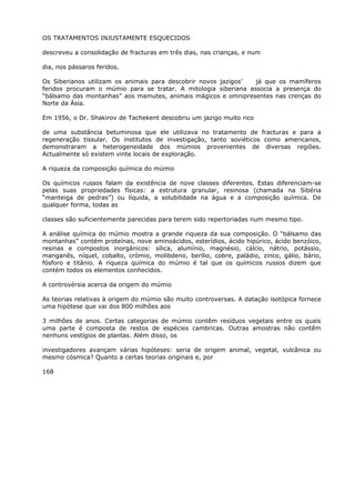 OS TRATAMENTOS INJUSTAMENTE ESQUECIDOS
descreveu a consolidação de fracturas em três dias, nas crianças, e num
dia, nos pássaros feridos.
Os Siberianos utilizam os animais para descobrir novos jazigos’ já que os mamíferos
feridos procuram o múmio para se tratar. A mitologia siberiana associa a presença do
“bálsamo das montanhas” aos mamutes, animais mágicos e omnipresentes nas crenças do
Norte da Ásia.
Em 1956, o Dr. Shakirov de Tachekent descobriu um jazigo muito rico
de uma substância betuminosa que ele utilizava no tratamento de fracturas e para a
regeneração tissular. Os institutos de investigação, tanto soviéticos como americanos,
demonstraram a heterogeneidade dos múmios provenientes de diversas regiões.
Actualmente só existem vinte locais de exploração.
A riqueza da composição química do múmio
Os químicos russos falam da existência de nove classes diferentes. Estas diferenciam-se
pelas suas propriedades físicas: a estrutura granular, resinosa (chamada na Sibéria
“manteiga de pedras”) ou líquida, a solubilidade na água e a composição química. De
qualquer forma, todas as
classes são suficientemente parecidas para terem sido repertoriadas num mesmo tipo.
A análise química do múmio mostra a grande riqueza da sua composição. O “bálsamo das
montanhas” contém proteínas, nove aminoácidos, esterídios, ácido hipúrico, ácido benzóico,
resinas e compostos inorgânicos: sílica, alumínio, magnésio, cálcio, nátrio, potássio,
manganês, níquel, cobalto, crómio, molibdeno, berílio, cobre, paládio, zinco, gálio, bário,
fósforo e titânio. A riqueza química do múmio é tal que os químicos russos dizem que
contém todos os elementos conhecidos.
A controvérsia acerca da origem do múmio
As teorias relativas à origem do múmio são muito controversas. A datação isotópica fornece
uma hipótese que vai dos 800 milhões aos
3 milhões de anos. Certas categorias de múmio contêm resíduos vegetais entre os quais
uma parte é composta de restos de espécies cambricas. Outras amostras não contêm
nenhuns vestígios de plantas. Além disso, os
investigadores avançam várias hipóteses: seria de origem animal, vegetal, vulcânica ou
mesmo cósmica? Quanto a certas teorias originais e, por
168
 
